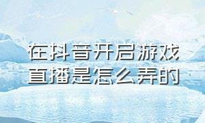 在抖音开启游戏直播是怎么弄的