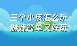 三个小孩怎么玩游戏简单又好玩