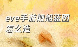 eve手游舰船蓝图怎么造（eve舰船蓝图怎么获得）