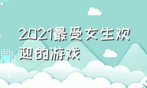 2021最受女生欢迎的游戏（2021最受女生欢迎的游戏有哪些）