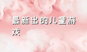 最新出的儿童游戏（今日很火的儿童游戏）