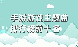 手游游戏主题曲排行榜前十名（游戏主题曲排行榜前十名）