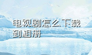 电视剧怎么下载到相册（电视剧怎么直接下载到相册）