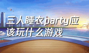 三人睡衣party应该玩什么游戏