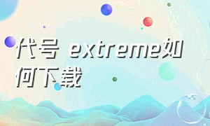 代号 extreme如何下载（代号extreme在2023年几月几日上线）