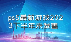 ps5最新游戏2023下半年未发售