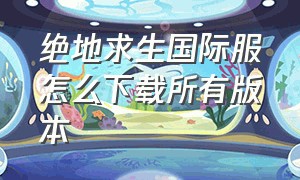 绝地求生国际服怎么下载所有版本