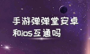 手游弹弹堂安卓和ios互通吗（弹弹堂手游苹果能跟安卓一起玩吗）