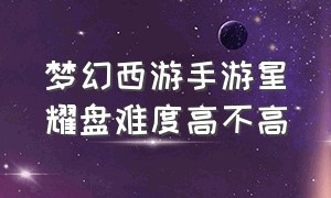 梦幻西游手游星耀盘难度高不高