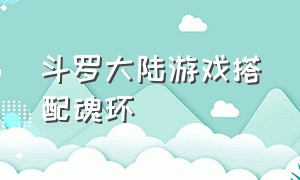 斗罗大陆游戏搭配魂环（《斗罗大陆》游戏魂环搭配）