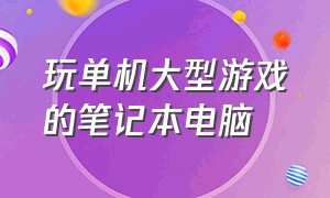 玩单机大型游戏的笔记本电脑（玩单机大型游戏的笔记本电脑有哪些）