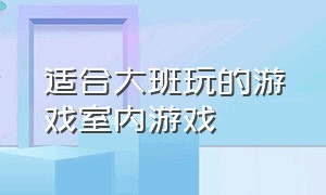 适合大班玩的游戏室内游戏（适合大班的游戏室内游戏）