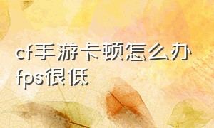 cf手游卡顿怎么办fps很低（玩cf手游发热掉帧卡顿怎么解决）