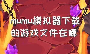 mumu模拟器下载的游戏文件在哪（mumu模拟器下载的文件位置在哪）