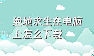 绝地求生在电脑上怎么下载（绝地求生在电脑上怎么下载免费的）