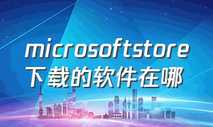 microsoftstore下载的软件在哪（microsoftstore下载的软件在哪个文件夹）