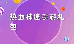 热血神途手游礼包（热血神途手游多个版本合集）