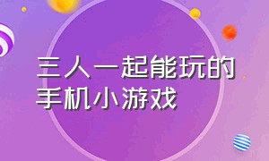 三人一起能玩的手机小游戏（三个人可以在手机上玩的小游戏）