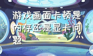 游戏画面卡顿是内存还是显卡问题（游戏画面卡顿是内存还是显卡问题啊）