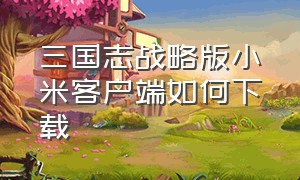 三国志战略版小米客户端如何下载