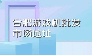 合肥游戏机批发市场地址（合肥游戏机批发市场地址电话）