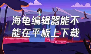 海龟编辑器能不能在平板上下载（海龟编辑器手机版）