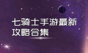 七骑士手游最新攻略合集