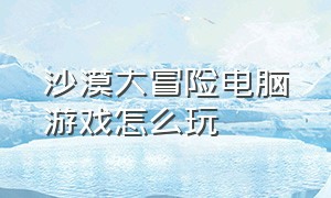 沙漠大冒险电脑游戏怎么玩（沙漠旅行电脑游戏）