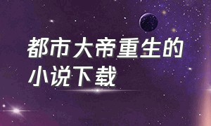 都市大帝重生的小说下载（都市之大帝归来txt下载）