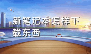 新笔记本怎样下载东西（笔记本怎样下载浏览器）