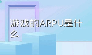 游戏的ARPU是什么（游戏arpu值一般是多少）