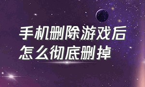 手机删除游戏后怎么彻底删掉