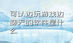 可以边玩游戏边聊天的软件是什么（什么聊天软件既能玩游戏又能聊天）