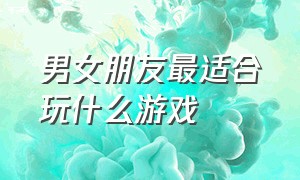 男女朋友最适合玩什么游戏（有什么适合男女朋友玩的游戏吗）