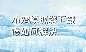 小鸡模拟器下载慢如何解决（小鸡模拟器为啥下载这么慢）