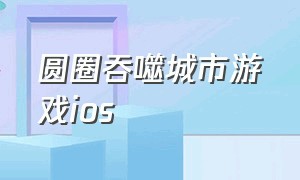 圆圈吞噬城市游戏ios（吞噬城市游戏入口）