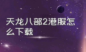 天龙八部2港服怎么下载（天龙八部2哪里下载是官方的）