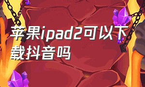 苹果ipad2可以下载抖音吗（苹果ipad2可以下载抖音吗安卓）