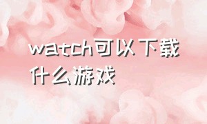 watch可以下载什么游戏（watch怎么下载app游戏）