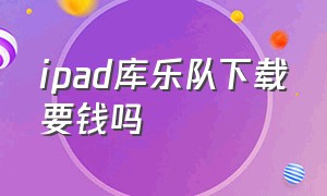 ipad库乐队下载要钱吗（ipad库乐队下载要钱吗安全吗）