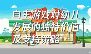 自主游戏对幼儿发展的独特价值及支持策略