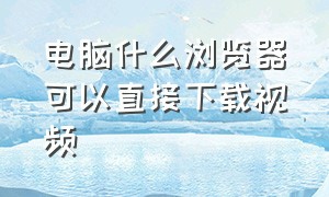 电脑什么浏览器可以直接下载视频