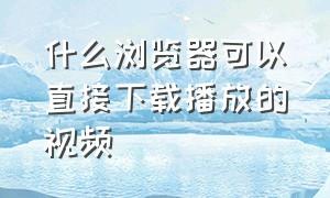 什么浏览器可以直接下载播放的视频（什么浏览器能下载所有网页的视频）