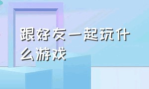 跟好友一起玩什么游戏（什么游戏可以与好友一起玩）