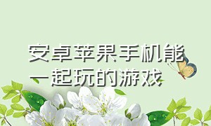 安卓苹果手机能一起玩的游戏（安卓苹果手机能一起玩的游戏）