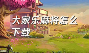 大家乐麻将怎么下载（微乐麻将下载官方最新版本）