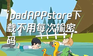 ipadAPPstore下载不用每次输密码（ipad的appstore每次下载都要密码）