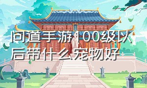 问道手游100级以后带什么宠物好