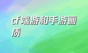 cf端游和手游画质（为什么端游cf画质没有手游好）