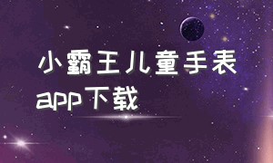 小霸王儿童手表app下载（小霸王儿童智能手表下载什么app）